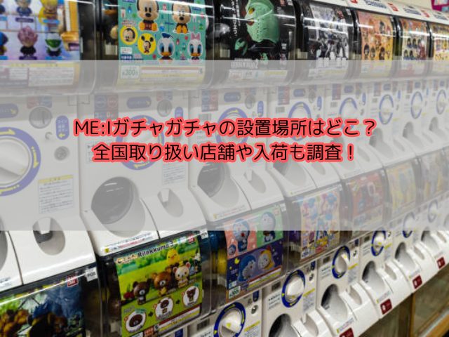 ME:Iガチャガチャの設置場所はどこ？全国取り扱い店舗や入荷も調査！